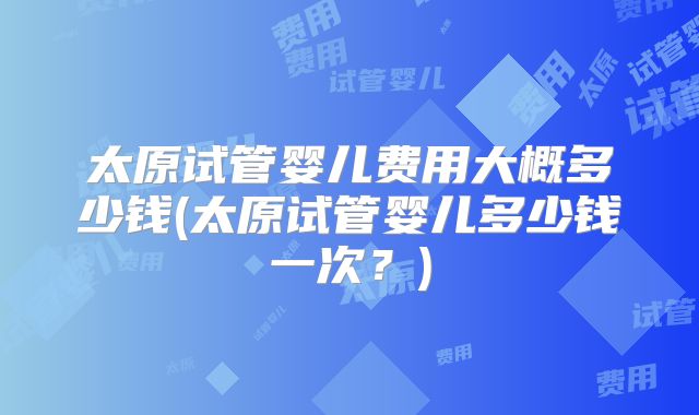 太原试管婴儿费用大概多少钱(太原试管婴儿多少钱一次？)