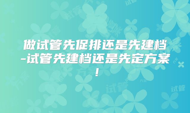 做试管先促排还是先建档-试管先建档还是先定方案！