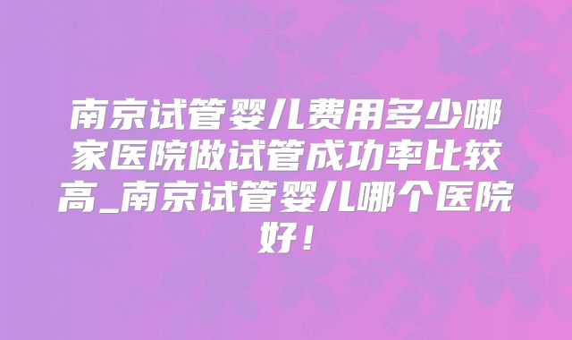南京试管婴儿费用多少哪家医院做试管成功率比较高_南京试管婴儿哪个医院好！