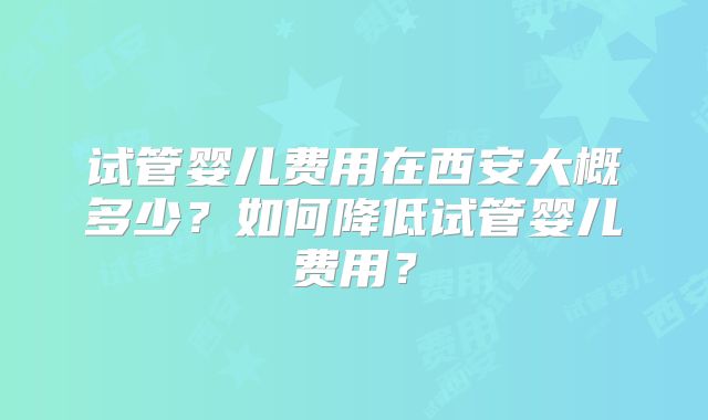 试管婴儿费用在西安大概多少？如何降低试管婴儿费用？