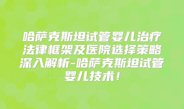哈萨克斯坦试管婴儿治疗法律框架及医院选择策略深入解析-哈萨克斯坦试管婴儿技术！