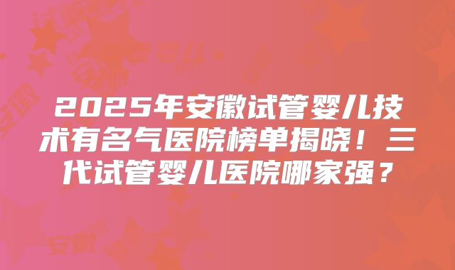 2025年安徽试管婴儿技术有名气医院榜单揭晓！三代试管婴儿医院哪家强？