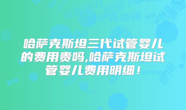 哈萨克斯坦三代试管婴儿的费用贵吗,哈萨克斯坦试管婴儿费用明细！