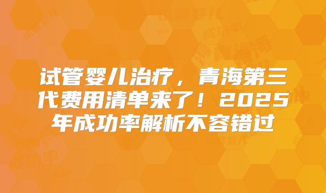试管婴儿治疗，青海第三代费用清单来了！2025年成功率解析不容错过
