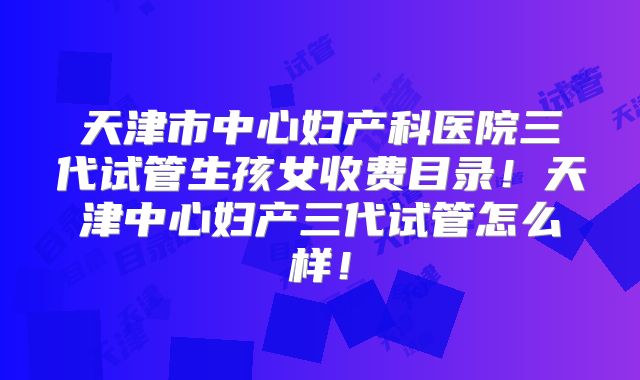 天津市中心妇产科医院三代试管生孩女收费目录!天津中心妇产三代试管怎么样!