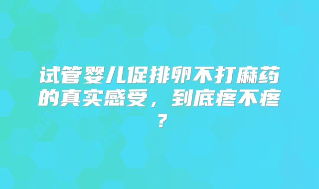 试管婴儿促排卵不打麻药的真实感受，到底疼不疼？