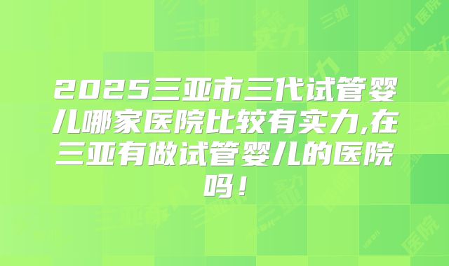 2025三亚市三代试管婴儿哪家医院比较有实力,在三亚有做试管婴儿的医院吗！