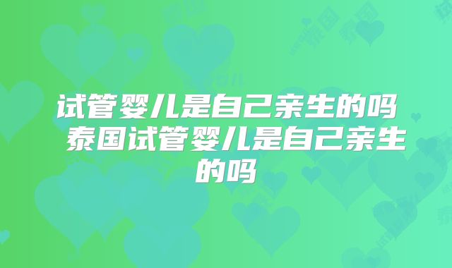 试管婴儿是自己亲生的吗 泰国试管婴儿是自己亲生的吗