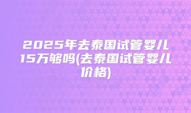 2025年去泰国试管婴儿15万够吗(去泰国试管婴儿价格)