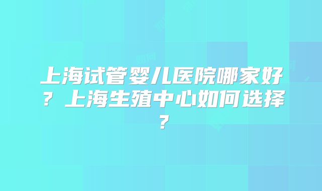 上海试管婴儿医院哪家好？上海生殖中心如何选择？