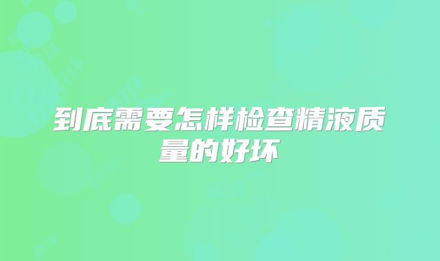 到底需要怎样检查精液质量的好坏