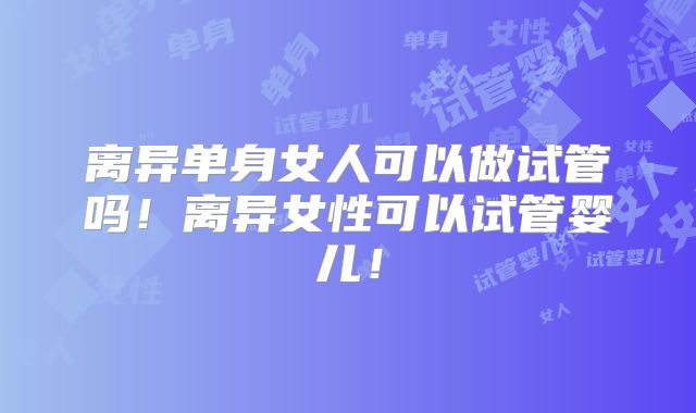 离异单身女人可以做试管吗！离异女性可以试管婴儿！