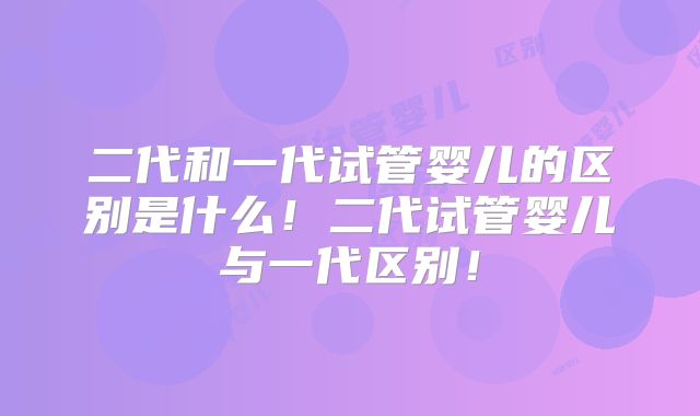 二代和一代试管婴儿的区别是什么！二代试管婴儿与一代区别！