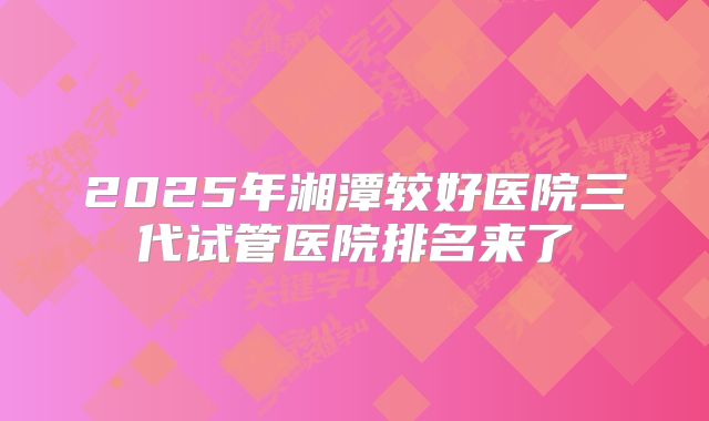 2025年湘潭较好医院三代试管医院排名来了
