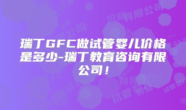 瑞丁GFC做试管婴儿价格是多少-瑞丁教育咨询有限公司！