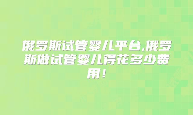 俄罗斯试管婴儿平台,俄罗斯做试管婴儿得花多少费用!
