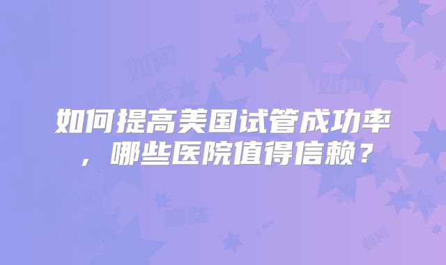 如何提高美国试管成功率，哪些医院值得信赖？
