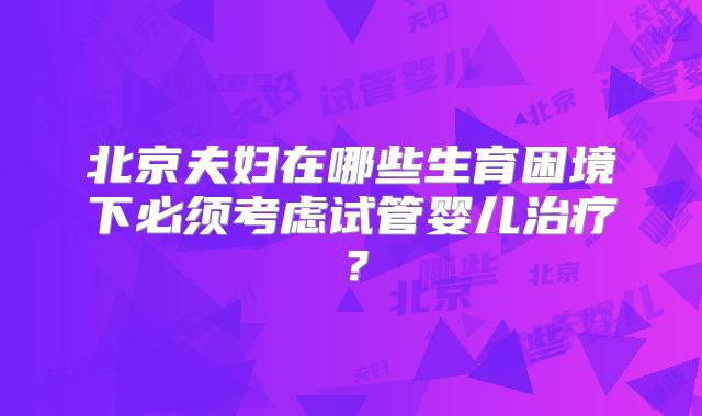 北京夫妇在哪些生育困境下必须考虑试管婴儿治疗?