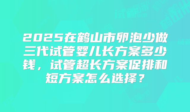 2025在鹤山市卵泡少做三代试管婴儿长方案多少钱，试管超长方案促排和短方案怎么选择？