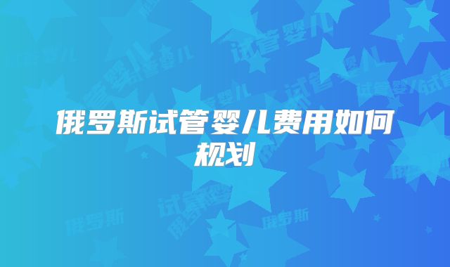 俄罗斯试管婴儿费用如何规划