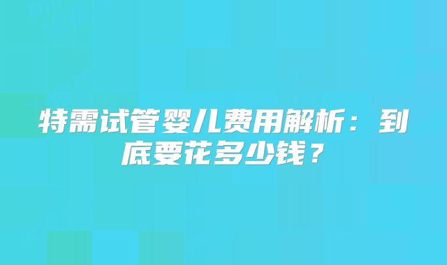 特需试管婴儿费用解析：到底要花多少钱？
