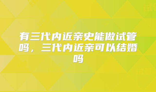 有三代内近亲史能做试管吗,三代内近亲可以结婚吗