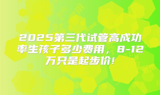 2025第三代试管高成功率生孩子多少费用，8-12万只是起步价!