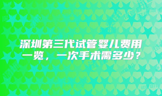 深圳第三代试管婴儿费用一览,一次手术需多少?