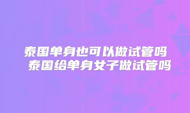泰国单身也可以做试管吗 泰国给单身女子做试管吗