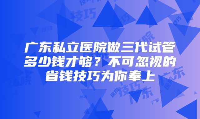 广东私立医院做三代试管多少钱才够?不可忽视的省钱技巧为你奉上