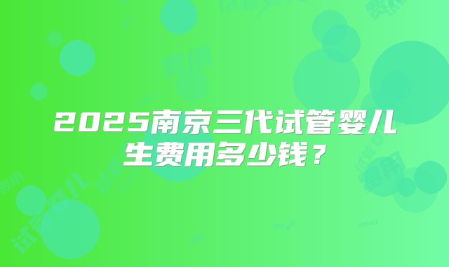 2025南京三代试管婴儿生费用多少钱？