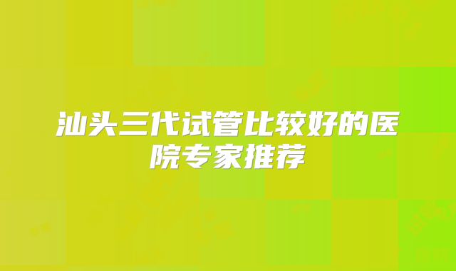 汕头三代试管比较好的医院专家推荐