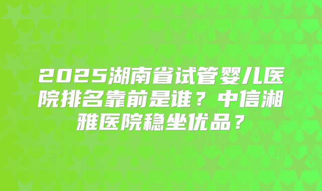 2025湖南省试管婴儿医院排名靠前是谁?中信湘雅医院稳坐优品?
