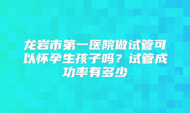 龙岩市第一医院做试管可以怀孕生孩子吗?试管成功率有多少