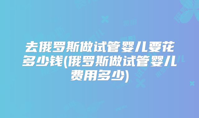 去俄罗斯做试管婴儿要花多少钱(俄罗斯做试管婴儿费用多少)