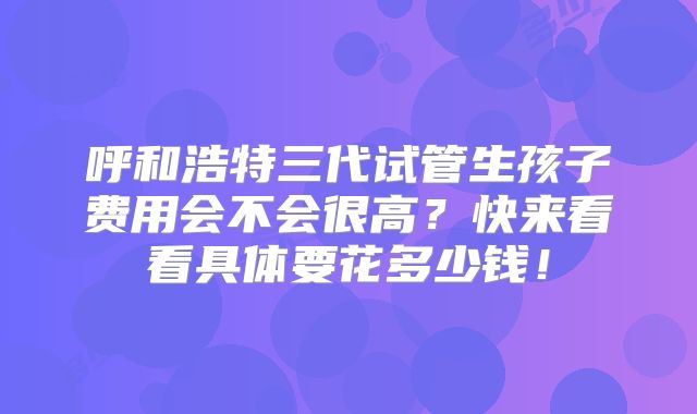 呼和浩特三代试管生孩子费用会不会很高?快来看看具体要花多少钱!