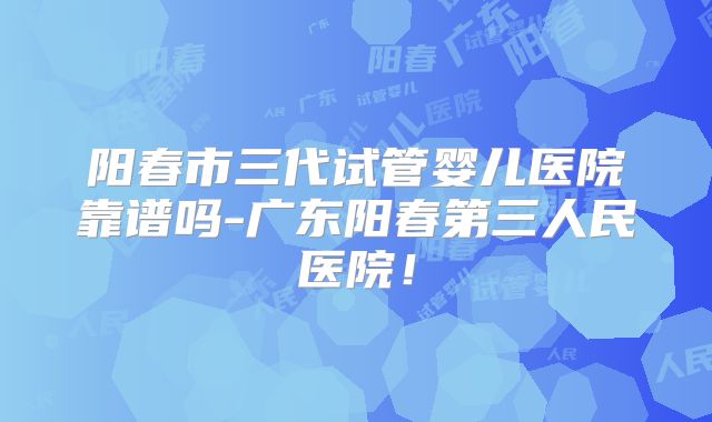阳春市三代试管婴儿医院靠谱吗-广东阳春第三人民医院！