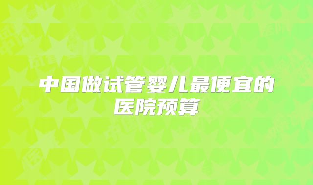 中国做试管婴儿最便宜的医院预算