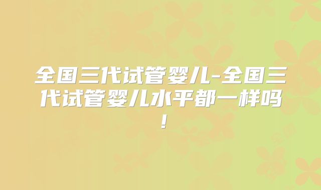 全国三代试管婴儿-全国三代试管婴儿水平都一样吗!