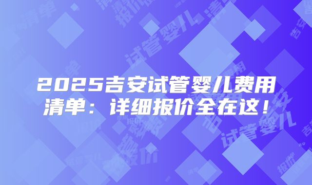 2025吉安试管婴儿费用清单：详细报价全在这！