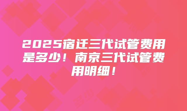 2025宿迁三代试管费用是多少！南京三代试管费用明细！