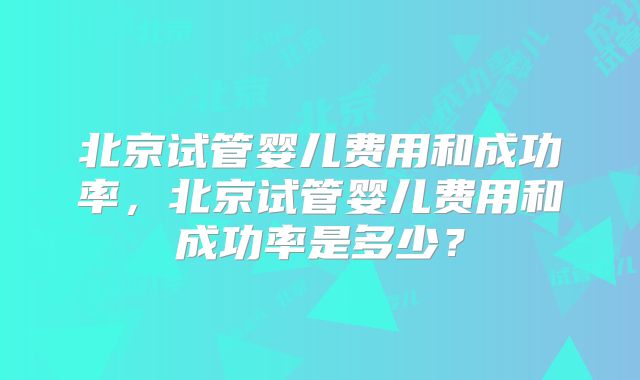 北京试管婴儿费用和成功率,北京试管婴儿费用和成功率是多少?