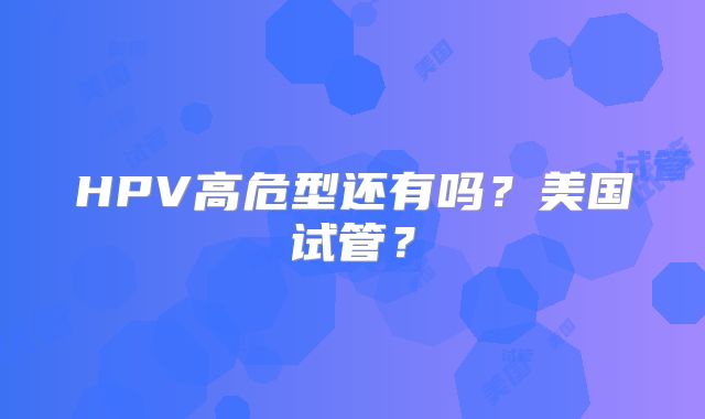 HPV高危型还有吗？美国试管？