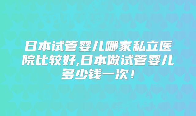 日本试管婴儿哪家私立医院比较好,日本做试管婴儿多少钱一次!