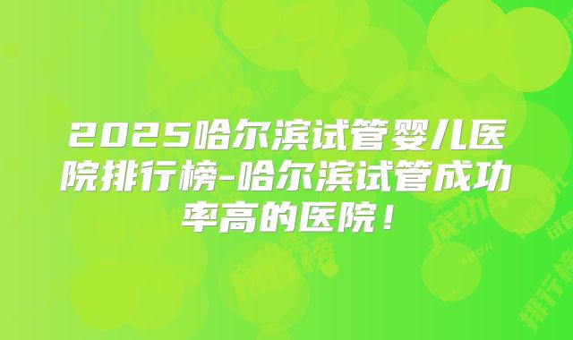 2025哈尔滨试管婴儿医院排行榜-哈尔滨试管成功率高的医院！