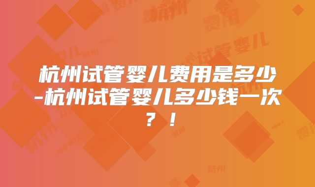 杭州试管婴儿费用是多少-杭州试管婴儿多少钱一次?!
