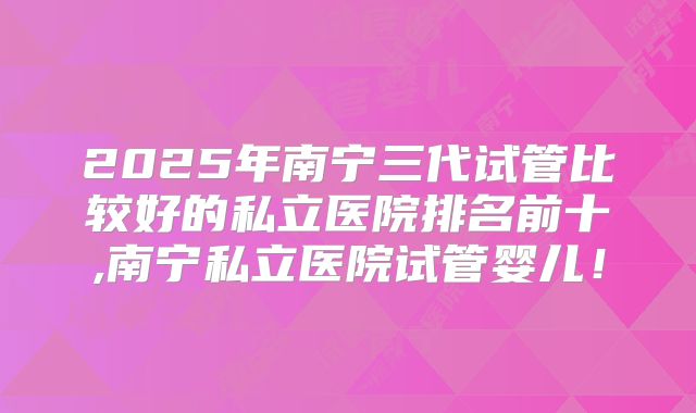 2025年南宁三代试管比较好的私立医院排名前十,南宁私立医院试管婴儿！