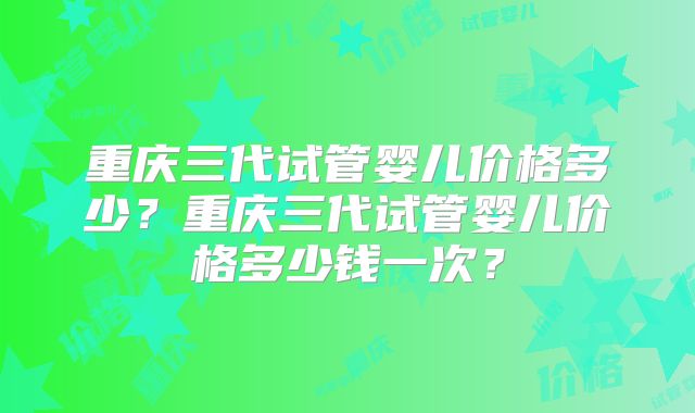 重庆三代试管婴儿价格多少？重庆三代试管婴儿价格多少钱一次？