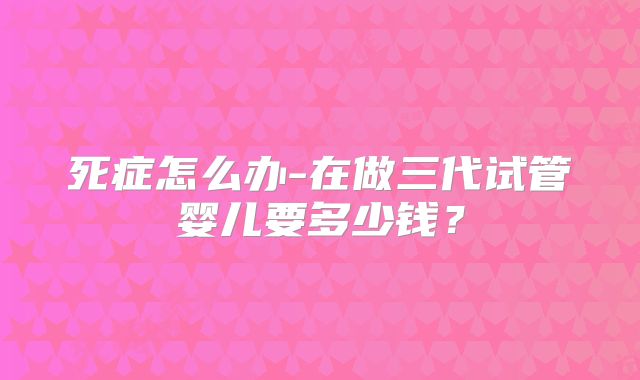 死症怎么办-在做三代试管婴儿要多少钱？