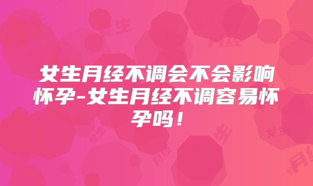女生月经不调会不会影响怀孕-女生月经不调容易怀孕吗！